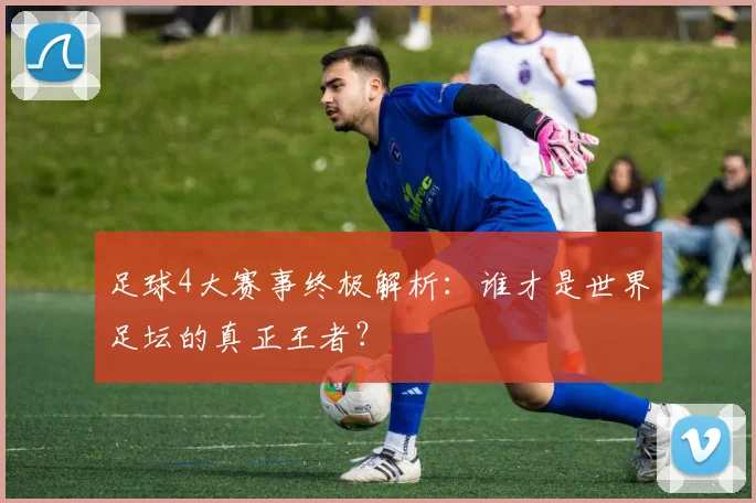 足球4大赛事终极解析：谁才是世界足坛的真正王者？