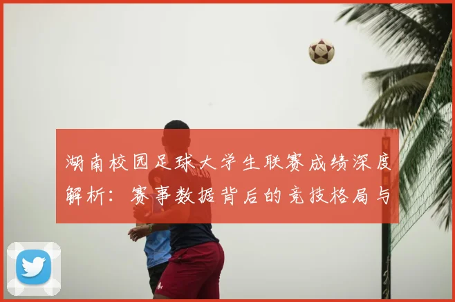 湖南校园足球大学生联赛成绩深度解析:赛事数据背后的竞技格局与人才培养启示