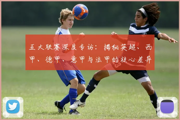 五大联赛深度专访：揭秘英超、西甲、德甲、意甲与法甲的核心差异_20260611141735