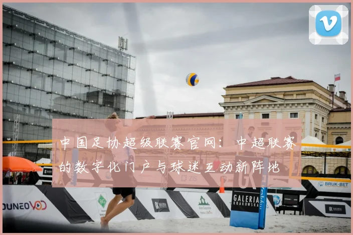 中国足协超级联赛官网：中超联赛的数字化门户与球迷互动新阵地