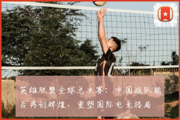 英雄联盟全球总决赛：中国战队能否再创辉煌，重塑国际电竞格局