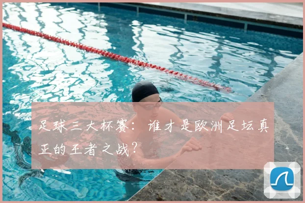 足球三大杯赛：谁才是欧洲足坛真正的王者之战？