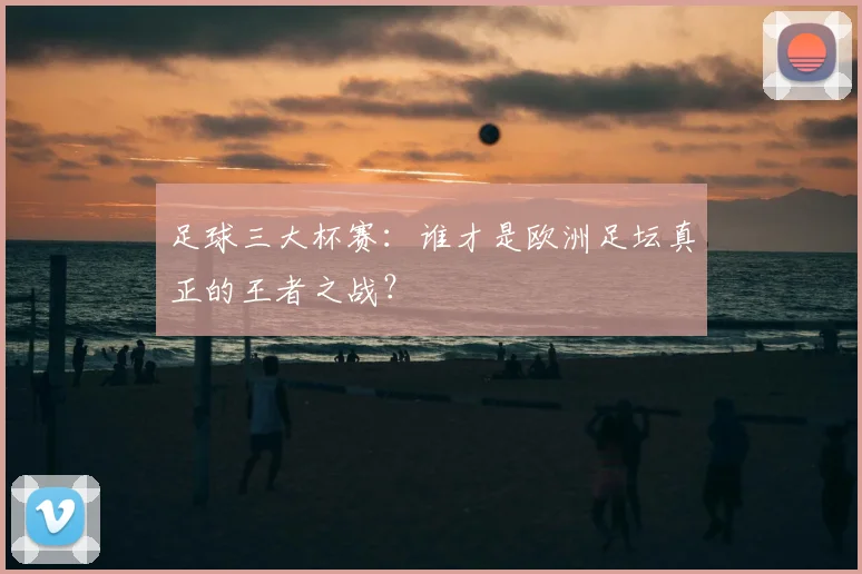 足球三大杯赛:谁才是欧洲足坛真正的王者之战?