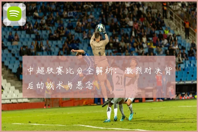 中超联赛比分全解析：激烈对决背后的战术与悬念